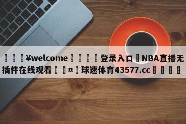 💥welcome🍖登录入口⛎NBA直播无插件在线观看🤮球速体育43577.cc🍦