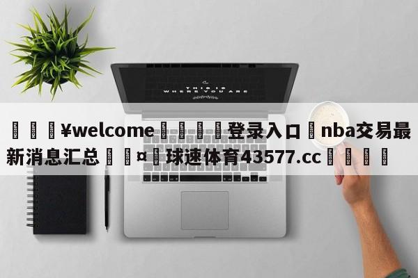 💥welcome🍖登录入口⛎nba交易最新消息汇总🤮球速体育43577.cc🍦