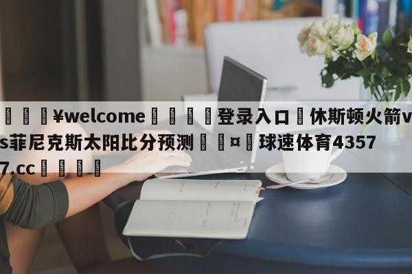 💥welcome🍖登录入口⛎休斯顿火箭vs菲尼克斯太阳比分预测🤮球速体育43577.cc🍦