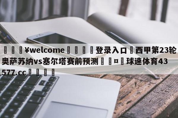 💥welcome🍖登录入口⛎西甲第23轮奥萨苏纳vs塞尔塔赛前预测🤮球速体育43577.cc🍦