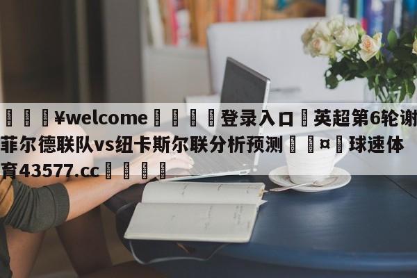 💥welcome🍖登录入口⛎英超第6轮谢菲尔德联队vs纽卡斯尔联分析预测🤮球速体育43577.cc🍦