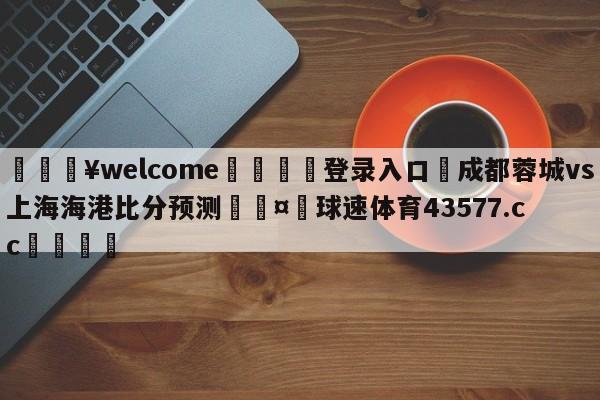 💥welcome🍖登录入口⛎成都蓉城vs上海海港比分预测🤮球速体育43577.cc🍦