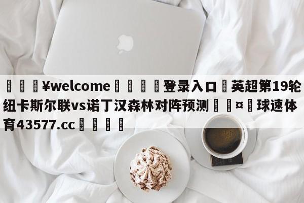 💥welcome🍖登录入口⛎英超第19轮纽卡斯尔联vs诺丁汉森林对阵预测🤮球速体育43577.cc🍦