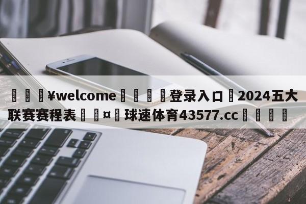 💥welcome🍖登录入口⛎2024五大联赛赛程表🤮球速体育43577.cc🍦