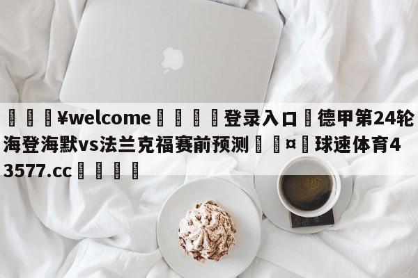 💥welcome🍖登录入口⛎德甲第24轮海登海默vs法兰克福赛前预测🤮球速体育43577.cc🍦