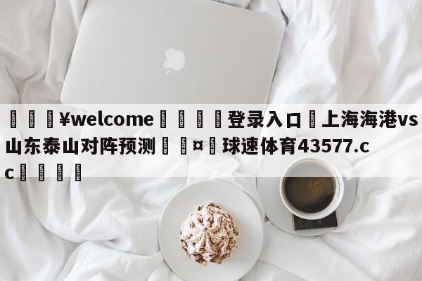 💥welcome🍖登录入口⛎上海海港vs山东泰山对阵预测🤮球速体育43577.cc🍦