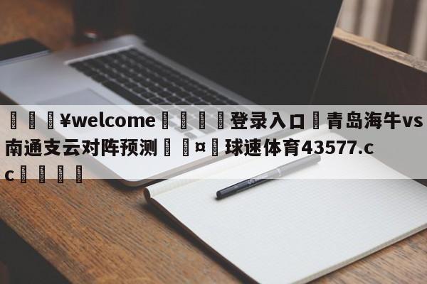 💥welcome🍖登录入口⛎青岛海牛vs南通支云对阵预测🤮球速体育43577.cc🍦