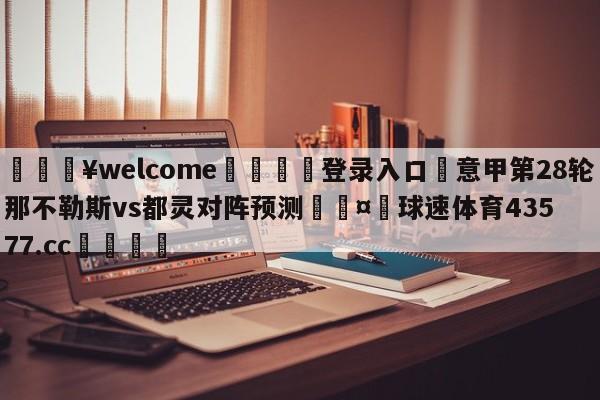 💥welcome🍖登录入口⛎意甲第28轮那不勒斯vs都灵对阵预测🤮球速体育43577.cc🍦