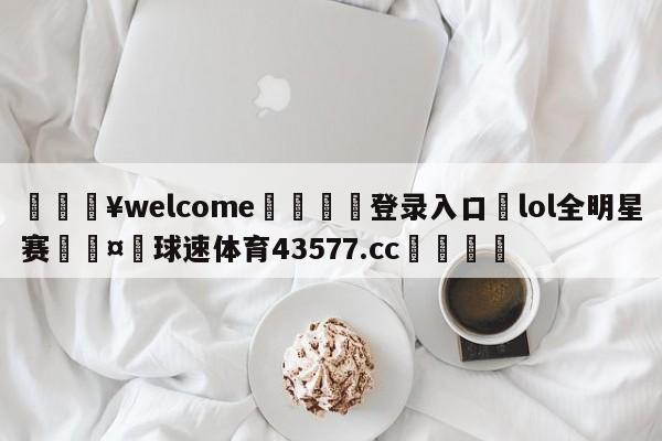 💥welcome🍖登录入口⛎lol全明星赛🤮球速体育43577.cc🍦