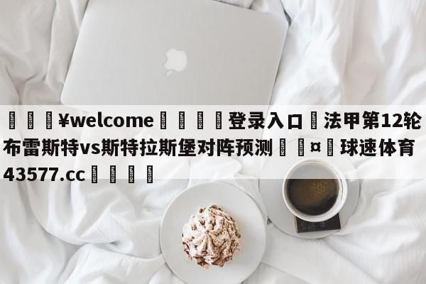 💥welcome🍖登录入口⛎法甲第12轮布雷斯特vs斯特拉斯堡对阵预测🤮球速体育43577.cc🍦