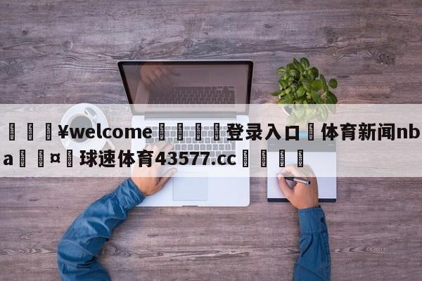 💥welcome🍖登录入口⛎体育新闻nba🤮球速体育43577.cc🍦