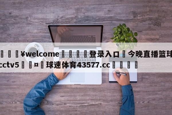 💥welcome🍖登录入口⛎今晚直播篮球cctv5🤮球速体育43577.cc🍦