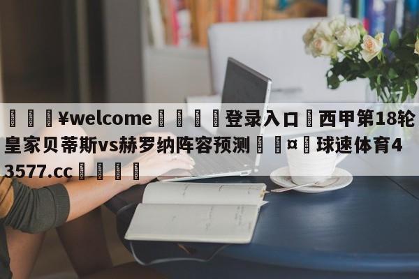 💥welcome🍖登录入口⛎西甲第18轮皇家贝蒂斯vs赫罗纳阵容预测🤮球速体育43577.cc🍦