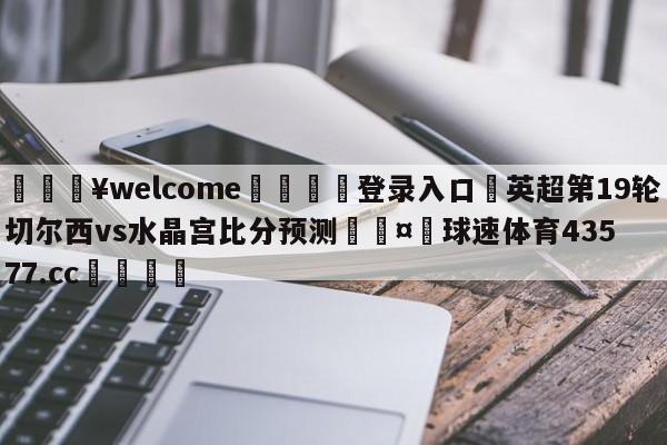 💥welcome🍖登录入口⛎英超第19轮切尔西vs水晶宫比分预测🤮球速体育43577.cc🍦