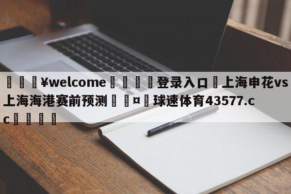 💥welcome🍖登录入口⛎上海申花vs上海海港赛前预测🤮球速体育43577.cc🍦