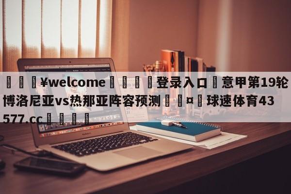 💥welcome🍖登录入口⛎意甲第19轮博洛尼亚vs热那亚阵容预测🤮球速体育43577.cc🍦