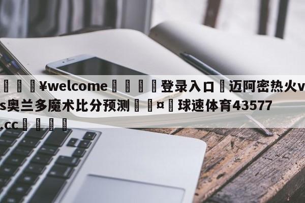 💥welcome🍖登录入口⛎迈阿密热火vs奥兰多魔术比分预测🤮球速体育43577.cc🍦