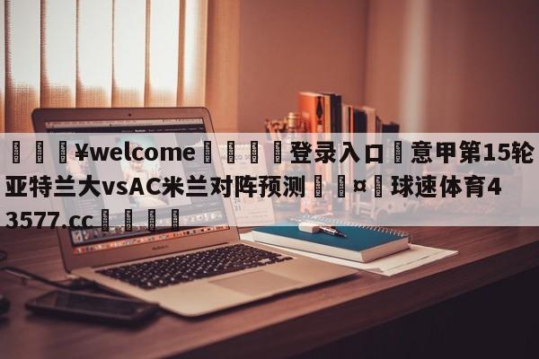 💥welcome🍖登录入口⛎意甲第15轮亚特兰大vsAC米兰对阵预测🤮球速体育43577.cc🍦