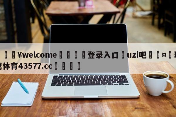 💥welcome🍖登录入口⛎uzi吧🤮球速体育43577.cc🍦