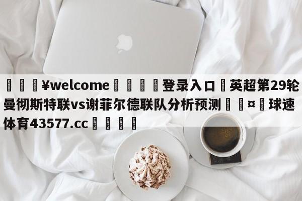 💥welcome🍖登录入口⛎英超第29轮曼彻斯特联vs谢菲尔德联队分析预测🤮球速体育43577.cc🍦