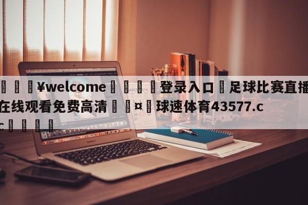 💥welcome🍖登录入口⛎足球比赛直播在线观看免费高清🤮球速体育43577.cc🍦