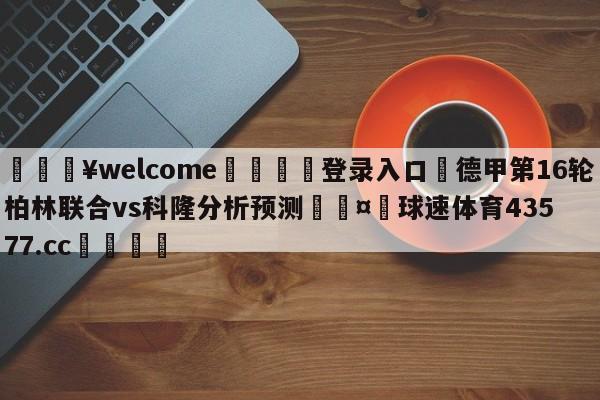 💥welcome🍖登录入口⛎德甲第16轮柏林联合vs科隆分析预测🤮球速体育43577.cc🍦