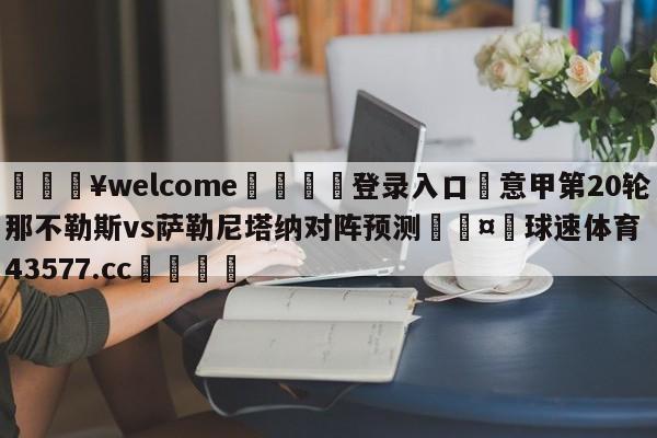 💥welcome🍖登录入口⛎意甲第20轮那不勒斯vs萨勒尼塔纳对阵预测🤮球速体育43577.cc🍦