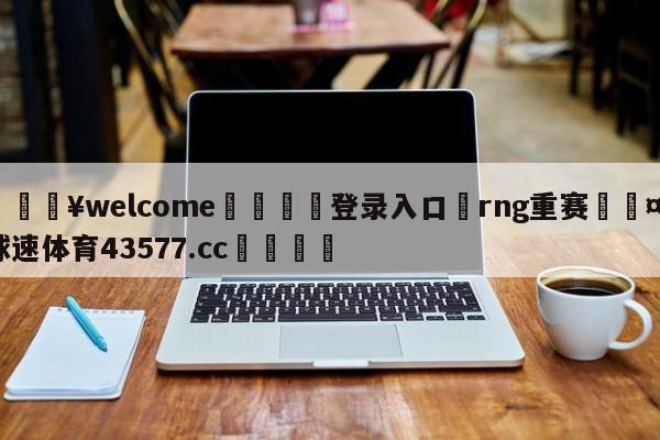 💥welcome🍖登录入口⛎rng重赛🤮球速体育43577.cc🍦