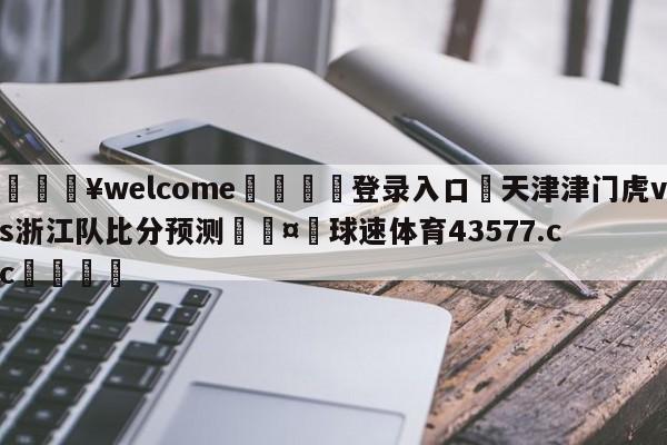 💥welcome🍖登录入口⛎天津津门虎vs浙江队比分预测🤮球速体育43577.cc🍦