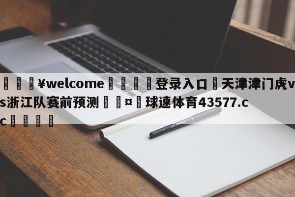 💥welcome🍖登录入口⛎天津津门虎vs浙江队赛前预测🤮球速体育43577.cc🍦