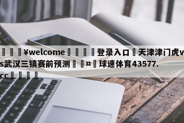 💥welcome🍖登录入口⛎天津津门虎vs武汉三镇赛前预测🤮球速体育43577.cc🍦