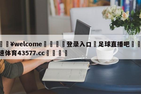 💥welcome🍖登录入口⛎足球直播吧🤮球速体育43577.cc🍦