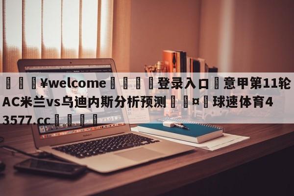 💥welcome🍖登录入口⛎意甲第11轮AC米兰vs乌迪内斯分析预测🤮球速体育43577.cc🍦