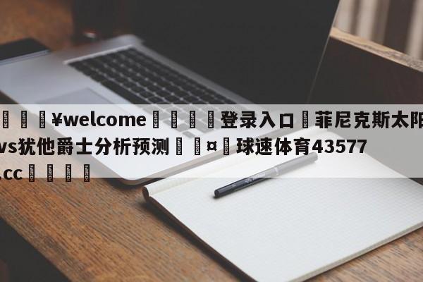 💥welcome🍖登录入口⛎菲尼克斯太阳vs犹他爵士分析预测🤮球速体育43577.cc🍦