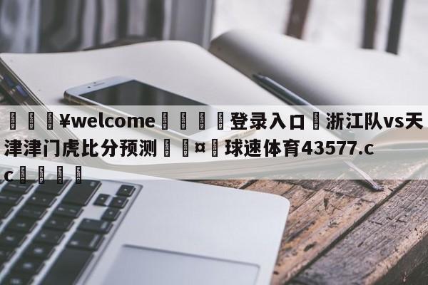 💥welcome🍖登录入口⛎浙江队vs天津津门虎比分预测🤮球速体育43577.cc🍦