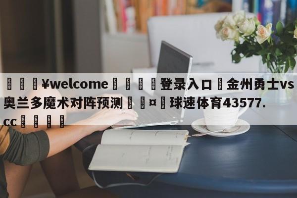 💥welcome🍖登录入口⛎金州勇士vs奥兰多魔术对阵预测🤮球速体育43577.cc🍦