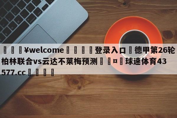 💥welcome🍖登录入口⛎德甲第26轮柏林联合vs云达不莱梅预测🤮球速体育43577.cc🍦