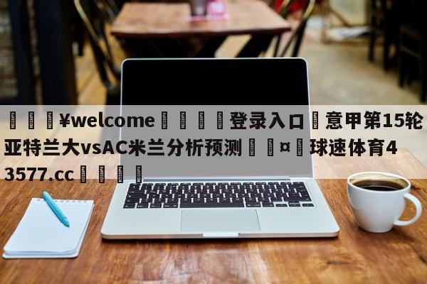 💥welcome🍖登录入口⛎意甲第15轮亚特兰大vsAC米兰分析预测🤮球速体育43577.cc🍦