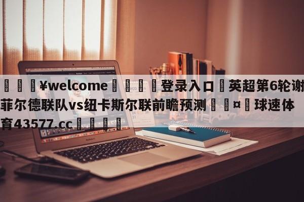 💥welcome🍖登录入口⛎英超第6轮谢菲尔德联队vs纽卡斯尔联前瞻预测🤮球速体育43577.cc🍦