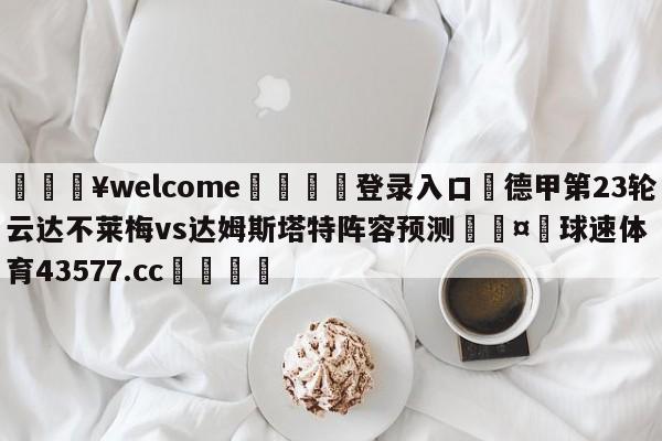 💥welcome🍖登录入口⛎德甲第23轮云达不莱梅vs达姆斯塔特阵容预测🤮球速体育43577.cc🍦