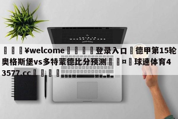 💥welcome🍖登录入口⛎德甲第15轮奥格斯堡vs多特蒙德比分预测🤮球速体育43577.cc🍦