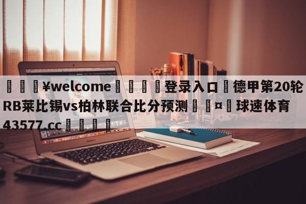 💥welcome🍖登录入口⛎德甲第20轮RB莱比锡vs柏林联合比分预测🤮球速体育43577.cc🍦