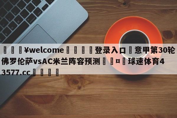 💥welcome🍖登录入口⛎意甲第30轮佛罗伦萨vsAC米兰阵容预测🤮球速体育43577.cc🍦