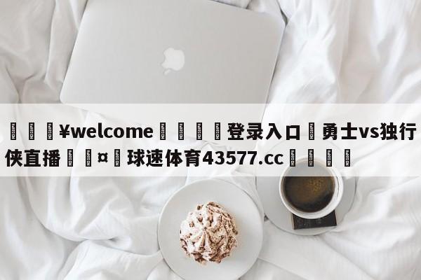 💥welcome🍖登录入口⛎勇士vs独行侠直播🤮球速体育43577.cc🍦