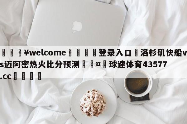 💥welcome🍖登录入口⛎洛杉矶快船vs迈阿密热火比分预测🤮球速体育43577.cc🍦