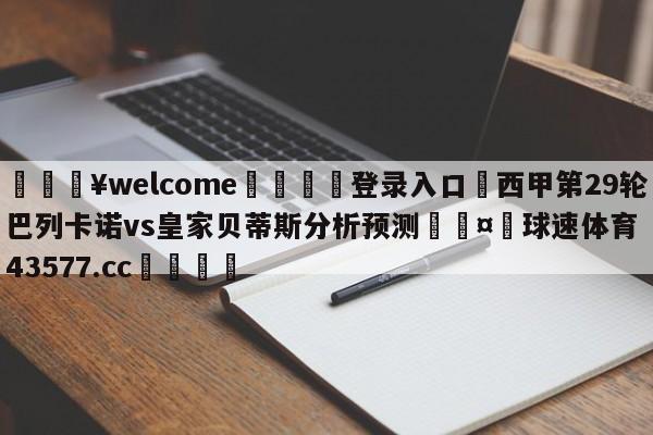 💥welcome🍖登录入口⛎西甲第29轮巴列卡诺vs皇家贝蒂斯分析预测🤮球速体育43577.cc🍦