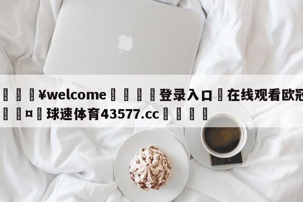 💥welcome🍖登录入口⛎在线观看欧冠🤮球速体育43577.cc🍦