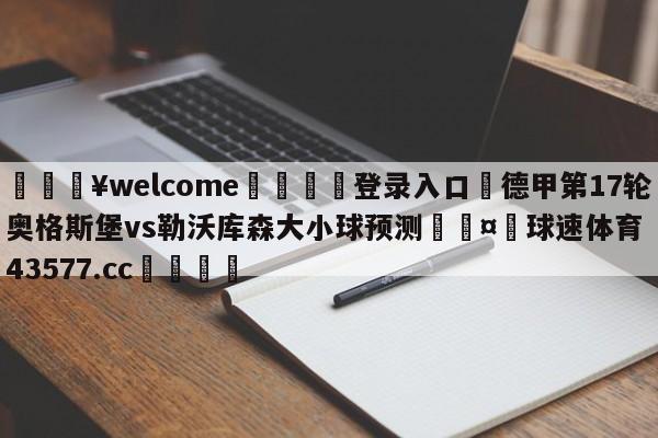 💥welcome🍖登录入口⛎德甲第17轮奥格斯堡vs勒沃库森大小球预测🤮球速体育43577.cc🍦