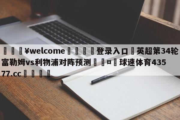 💥welcome🍖登录入口⛎英超第34轮富勒姆vs利物浦对阵预测🤮球速体育43577.cc🍦