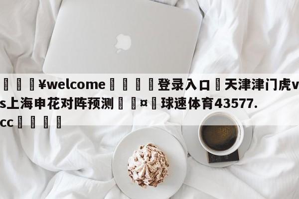 💥welcome🍖登录入口⛎天津津门虎vs上海申花对阵预测🤮球速体育43577.cc🍦